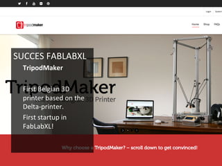 SUCCES	
  FABLABXL	
  
TripodMaker	
  
	
  
First	
  Belgian	
  3D	
  
printer	
  based	
  on	
  the	
  
Delta-­‐printer.	
  
First	
  startup	
  in	
  
FabLabXL!	
  
	
  
	
  
 