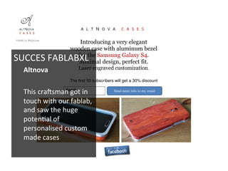 A L T N O V A C A S E S
Introducing a very elegant
wooden case with aluminum bezel
for the Samsung Galaxy S4.
Minimal design, perfect fit.
Laser engraved customization.
The first 50 subscribers will get a 30% discount
Email Send more info to my email
Made in Belgium
SUCCES	
  FABLABXL	
  
Altnova	
  
	
  
This	
  crajsman	
  got	
  in	
  
touch	
  with	
  our	
  fablab,	
  
and	
  saw	
  the	
  huge	
  
poten6al	
  of	
  
personalised	
  custom	
  
made	
  cases	
  
	
  
	
  
 