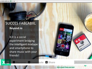 SUCCES	
  FABLABXL	
  
Beyond.io	
  
	
  
X-­‐II	
  is	
  a	
  social	
  
experiment	
  bridging	
  
the	
  intelligent	
  mixtape	
  
and	
  smartphone	
  to	
  
share	
  music	
  with	
  your	
  
friends!	
  
	
  
	
  
 