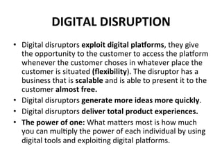 DIGITAL	
  DISRUPTION	
  
•  Digital	
  disruptors	
  exploit	
  digital	
  pla^orms,	
  they	
  give	
  
the	
  opportunity	
  to	
  the	
  customer	
  to	
  access	
  the	
  plakorm	
  
whenever	
  the	
  customer	
  choses	
  in	
  whatever	
  place	
  the	
  
customer	
  is	
  situated	
  (ﬂexibility).	
  The	
  disruptor	
  has	
  a	
  
business	
  that	
  is	
  scalable	
  and	
  is	
  able	
  to	
  present	
  it	
  to	
  the	
  
customer	
  almost	
  free.	
  	
  
•  Digital	
  disruptors	
  generate	
  more	
  ideas	
  more	
  quickly.	
  
•  Digital	
  disruptors	
  deliver	
  total	
  product	
  experiences.	
  
•  The	
  power	
  of	
  one:	
  What	
  mamers	
  most	
  is	
  how	
  much	
  
you	
  can	
  mul6ply	
  the	
  power	
  of	
  each	
  individual	
  by	
  using	
  
digital	
  tools	
  and	
  exploi6ng	
  digital	
  plakorms.	
  
 
