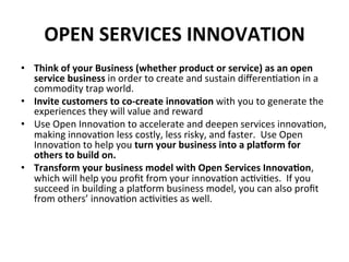 OPEN	
  SERVICES	
  INNOVATION	
  
•  Think	
  of	
  your	
  Business	
  (whether	
  product	
  or	
  service)	
  as	
  an	
  open	
  
service	
  business	
  in	
  order	
  to	
  create	
  and	
  sustain	
  diﬀeren6a6on	
  in	
  a	
  
commodity	
  trap	
  world.	
  
•  Invite	
  customers	
  to	
  co-­‐create	
  innova5on	
  with	
  you	
  to	
  generate	
  the	
  
experiences	
  they	
  will	
  value	
  and	
  reward	
  
•  Use	
  Open	
  Innova6on	
  to	
  accelerate	
  and	
  deepen	
  services	
  innova6on,	
  
making	
  innova6on	
  less	
  costly,	
  less	
  risky,	
  and	
  faster.	
  	
  Use	
  Open	
  
Innova6on	
  to	
  help	
  you	
  turn	
  your	
  business	
  into	
  a	
  pla^orm	
  for	
  
others	
  to	
  build	
  on.	
  
•  Transform	
  your	
  business	
  model	
  with	
  Open	
  Services	
  Innova5on,	
  
which	
  will	
  help	
  you	
  proﬁt	
  from	
  your	
  innova6on	
  ac6vi6es.	
  	
  If	
  you	
  
succeed	
  in	
  building	
  a	
  plakorm	
  business	
  model,	
  you	
  can	
  also	
  proﬁt	
  
from	
  others’	
  innova6on	
  ac6vi6es	
  as	
  well.	
  
 