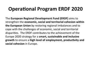 Opera5onal	
  Program	
  ERDF	
  2020	
  
The	
  European	
  Regional	
  Development	
  Fund	
  (ERDF)	
  aims	
  to	
  
strengthen	
  the	
  economic,	
  social	
  and	
  territorial	
  cohesion	
  within	
  
the	
  European	
  Union	
  by	
  restoring	
  regional	
  imbalances	
  and	
  to	
  
cope	
  with	
  the	
  challenges	
  of	
  economic,	
  social	
  and	
  territorial	
  
dispari6es.	
  	
  The	
  ERDF	
  contributes	
  to	
  the	
  achievement	
  of	
  the	
  
Europe	
  2020	
  strategy	
  for	
  a	
  smart,	
  sustainable	
  and	
  inclusive	
  
growth	
  to	
  ensure	
  a	
  high	
  level	
  of	
  employment,	
  produc5vity	
  and	
  
social	
  cohesion	
  in	
  Europe.	
  
 