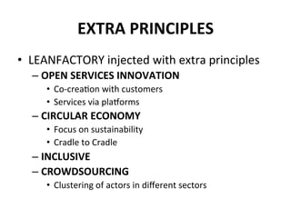 EXTRA	
  PRINCIPLES	
  
•  LEANFACTORY	
  injected	
  with	
  extra	
  principles	
  
– OPEN	
  SERVICES	
  INNOVATION	
  
•  Co-­‐crea6on	
  with	
  customers	
  
•  Services	
  via	
  plakorms	
  
– CIRCULAR	
  ECONOMY	
  
•  Focus	
  on	
  sustainability	
  
•  Cradle	
  to	
  Cradle	
  
– INCLUSIVE	
  
– CROWDSOURCING	
  
•  Clustering	
  of	
  actors	
  in	
  diﬀerent	
  sectors	
  
 