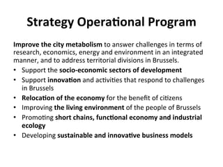 Strategy	
  Opera5onal	
  Program	
  
Improve	
  the	
  city	
  metabolism	
  to	
  answer	
  challenges	
  in	
  terms	
  of	
  
research,	
  economics,	
  energy	
  and	
  environment	
  in	
  an	
  integrated	
  
manner,	
  and	
  to	
  address	
  territorial	
  divisions	
  in	
  Brussels.	
  
•  Support	
  the	
  socio-­‐economic	
  sectors	
  of	
  development	
  
•  Support	
  innova5on	
  and	
  ac6vi6es	
  that	
  respond	
  to	
  challenges	
  
in	
  Brussels	
  	
  
•  Reloca5on	
  of	
  the	
  economy	
  for	
  the	
  beneﬁt	
  of	
  ci6zens	
  	
  
•  Improving	
  the	
  living	
  environment	
  of	
  the	
  people	
  of	
  Brussels	
  	
  
•  Promo6ng	
  short	
  chains,	
  func5onal	
  economy	
  and	
  industrial	
  
ecology	
  	
  
•  Developing	
  sustainable	
  and	
  innova5ve	
  business	
  models	
  
 