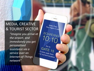 MEDIA,	
  CREATIVE	
  
&	
  TOURIST	
  SECTOR	
  
“Imagine	
  you	
  arrive	
  at	
  
the	
  airport,	
  and	
  
immediately	
  you	
  get	
  
personalised	
  
assistance	
  via	
  a	
  
service	
  over	
  an	
  
Internet-­‐of-­‐Things	
  
network”	
  
 