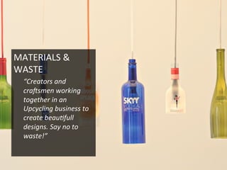 MATERIALS	
  &	
  
WASTE	
  
“Creators	
  and	
  
craQsmen	
  working	
  
together	
  in	
  an	
  
Upcycling	
  business	
  to	
  
create	
  beau2full	
  
designs.	
  Say	
  no	
  to	
  
waste!”	
  
 