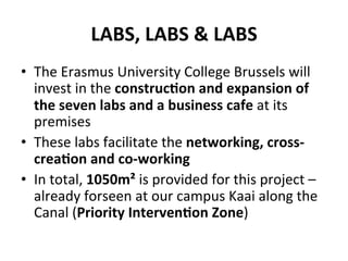 LABS,	
  LABS	
  &	
  LABS	
  
•  The	
  Erasmus	
  University	
  College	
  Brussels	
  will	
  
invest	
  in	
  the	
  construc5on	
  and	
  expansion	
  of	
  
the	
  seven	
  labs	
  and	
  a	
  business	
  cafe	
  at	
  its	
  
premises	
  
•  These	
  labs	
  facilitate	
  the	
  networking,	
  cross-­‐
crea5on	
  and	
  co-­‐working	
  
•  In	
  total,	
  1050m²	
  is	
  provided	
  for	
  this	
  project	
  –	
  
already	
  forseen	
  at	
  our	
  campus	
  Kaai	
  along	
  the	
  
Canal	
  (Priority	
  Interven5on	
  Zone)	
  
 