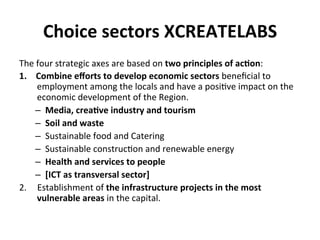 Choice	
  sectors	
  XCREATELABS	
  
The	
  four	
  strategic	
  axes	
  are	
  based	
  on	
  two	
  principles	
  of	
  ac5on:	
  	
  
1.  Combine	
  eﬀorts	
  to	
  develop	
  economic	
  sectors	
  beneﬁcial	
  to	
  
employment	
  among	
  the	
  locals	
  and	
  have	
  a	
  posi6ve	
  impact	
  on	
  the	
  
economic	
  development	
  of	
  the	
  Region.	
  
–  Media,	
  crea5ve	
  industry	
  and	
  tourism	
  
–  Soil	
  and	
  waste	
  	
  
–  Sustainable	
  food	
  and	
  Catering	
  	
  
–  Sustainable	
  construc6on	
  and	
  renewable	
  energy	
  	
  
–  Health	
  and	
  services	
  to	
  people	
  	
  
–  [ICT	
  as	
  transversal	
  sector]	
  	
  
2.  Establishment	
  of	
  the	
  infrastructure	
  projects	
  in	
  the	
  most	
  
vulnerable	
  areas	
  in	
  the	
  capital.	
  
 