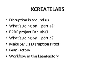 XCREATELABS	
  
•  Disrup6on	
  is	
  around	
  us	
  
•  What’s	
  going	
  on	
  –	
  part	
  1?	
  
•  ERDF	
  project	
  FabLabXL	
  
•  What’s	
  going	
  on	
  –	
  part	
  2?	
  
•  Make	
  SME’s	
  Disrup6on	
  Proof	
  
•  LeanFactory	
  
•  Workﬂow	
  in	
  the	
  LeanFactory	
  
 