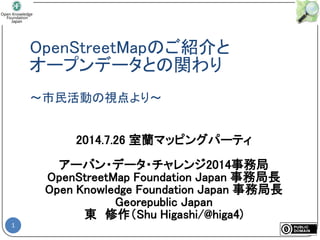 OpenStreetMapのご紹介と
オープンデータとの関わり
～市民活動の視点より～
1
2014.7.26 室蘭マッピングパーティ
アーバン・データ・チャレンジ2014事務局
OpenStreetMap Foundation Japan 事務局長
Open Knowledge Foundation Japan 事務局長
Georepublic Japan
東 修作（Shu Higashi/@higa4)
 