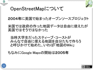 12
OpenStreetMapについて
２００４年に英国で始まったオープンソースプロジェクト
米国では政府の作った地図データは自由に使えたが
英国ではそうではなかった
当時大学生だったスティーブ・コーストが
みんなで自由に使える地図を自分たちで作ろう
と呼びかけて始めた、いわば「地図のWiki」
ちなみにGoogle Mapsの開始は２００５年
 
