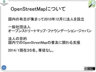 14
OpenStreetMapについて
国内の有志が集まって2010年12月に法人を設立
一般社団法人
オープンストリートマップ・ファウンデーション・ジャパン
法人の目的
国内でのOpenStreetMapの普及に関わる支援
2014/1現在３５名。専従なし。
 
