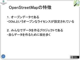 17
OpenStreetMapの特徴
１．オープンデータである
・ODbLというオープンなライセンスが設定されている
２．みんなでデータを作るプロジェクトである
・自らデータを作るために街を歩く
 