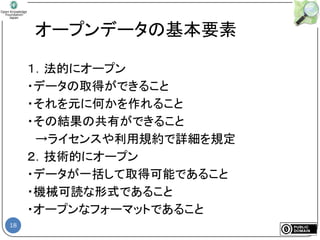 18
オープンデータの基本要素
１．法的にオープン
・データの取得ができること
・それを元に何かを作れること
・その結果の共有ができること
→ライセンスや利用規約で詳細を規定
２．技術的にオープン
・データが一括して取得可能であること
・機械可読な形式であること
・オープンなフォーマットであること
 