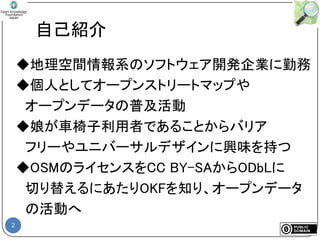 2
自己紹介
◆地理空間情報系のソフトウェア開発企業に勤務
◆個人としてオープンストリートマップや
オープンデータの普及活動
◆娘が車椅子利用者であることからバリア
フリーやユニバーサルデザインに興味を持つ
◆OSMのライセンスをCC BY-SAからODbLに
切り替えるにあたりOKFを知り、オープンデータ
の活動へ
 