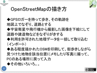 22
OpenStreetMapの描き方
◆GPSロガーを持って歩き、その軌跡を
地図上でなぞり、道路とする
◆宇宙衛星や飛行機から撮影した画像を下絵にして
道路や建造物などをなぞりがきする
◆利用を許可された地理データを一括して取り込む
（インポート）
◆ある程度描かれたOSMを印刷して、街歩きしながら
見つけた地物を該当位置にメモしたり写真に撮って、
PCのある場所に戻って入力
◆その他いろいろ。。
 