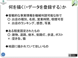 27
何を描く（=データを登録する）か
◆客観的な事実情報を機械判読可能な形で
○：お店の種別、名前、営業時間、喫煙可否
×：お店のランキング、感想、写真
◆ある程度固定されたもの
○：建物、道路、樹木、街路灯、歩道、ポスト
×：空き缶、猫
◆地図に描かれていてほしいもの
 