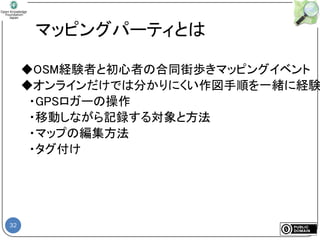 32
マッピングパーティとは
◆OSM経験者と初心者の合同街歩きマッピングイベント
◆オンラインだけでは分かりにくい作図手順を一緒に経験
・GPSロガーの操作
・移動しながら記録する対象と方法
・マップの編集方法
・タグ付け
 