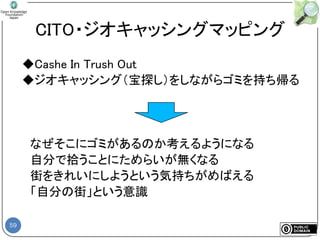 59
CITO・ジオキャッシングマッピング
◆Cashe In Trush Out
◆ジオキャッシング（宝探し）をしながらゴミを持ち帰る
なぜそこにゴミがあるのか考えるようになる
自分で拾うことにためらいが無くなる
街をきれいにしようという気持ちがめばえる
「自分の街」という意識
 
