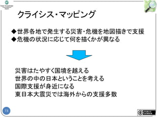 73
クライシス・マッピング
◆世界各地で発生する災害・危機を地図描きで支援
◆危機の状況に応じて何を描くかが異なる
災害はたやすく国境を越える
世界の中の日本ということを考える
国際支援が身近になる
東日本大震災では海外からの支援多数
 