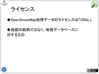 76
ライセンス
◆OpenStreetMap地理データのライセンスは「ODbL」
◆地図の絵柄ではなく、地理データベースに
対するもの
 