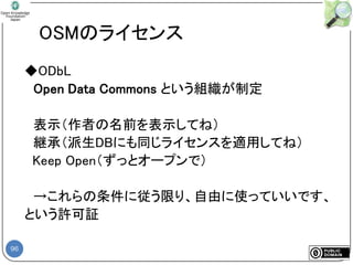 96
OSMのライセンス
◆ODbL
Open Data Commons という組織が制定
表示（作者の名前を表示してね）
継承（派生DBにも同じライセンスを適用してね）
Keep Open（ずっとオープンで）
→これらの条件に従う限り、自由に使っていいです、
という許可証
 