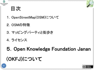 97
目次
１．OpenStreetMap(OSM)について
２．OSMの特徴
３．マッピングパーティと街歩き
４．ライセンス
５．Open Knowledge Foundation Janan
(OKFJ)について
 