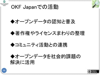 98
OKF Japanでの活動
◆オープンデータの認知と普及
◆著作権やライセンスまわりの整理
◆コミュニティ活動との連携
◆オープンデータを社会的課題の
解決に活用
 