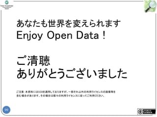 99
あなたも世界を変えられます
Enjoy Open Data !
ご清聴
ありがとうございました
ご注意：本資料にはCC0を適用しておりますが、一部それ以外の利用ライセンスの画像等を
含む場合があります。その場合は個々の利用ライセンスに従ってご利用ください。
 
