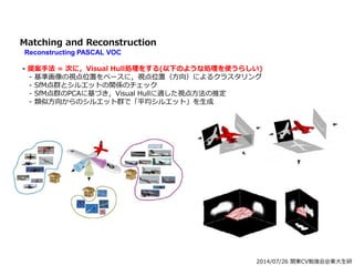 2014/07/26 関東CV勉強会@東大生研
Matching and Reconstruction
Reconstructing PASCAL VOC
- 提案手法 = 次に，Visual Hull処理をする(以下のような処理を使うらしい)
- 基準画像の視点位置をベースに，視点位置（方向）によるクラスタリング
- SfM点群とシルエットの関係のチェック
- SfM点群のPCAに基づき，Visual Hullに適した視点方法の推定
- 類似方向からのシルエット群で「平均シルエット」を生成
 