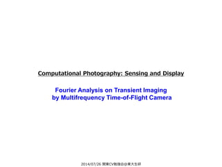 2014/07/26 関東CV勉強会@東大生研
Computational Photography: Sensing and Display
Fourier Analysis on Transient Imaging
by Multifrequency Time-of-Flight Camera
 