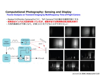 2014/07/26 関東CV勉強会@東大生研
Computational Photography: Sensing and Display
Fourier Analysis on Transient Imaging by Multifrequency Time-of-Flight Camera
- RaskarらのFemto Cameraのように，ToF Cameraで光の動きを観測可能にする
- 従来法はインパルス応答を使っていたが，提案手法では周波数応答(変調)を使う
- 大局的最適化が不要になり，計算コストを下げることができたらしい
 
