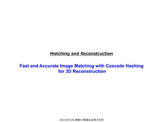 2014/07/26 関東CV勉強会@東大生研
Matching and Reconstruction
Fast and Accurate Image Matching with Cascade Hashing
for 3D Reconstruction
 