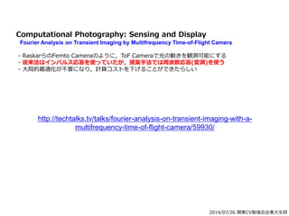 2014/07/26 関東CV勉強会@東大生研
Computational Photography: Sensing and Display
Fourier Analysis on Transient Imaging by Multifrequency Time-of-Flight Camera
- RaskarらのFemto Cameraのように，ToF Cameraで光の動きを観測可能にする
- 従来法はインパルス応答を使っていたが，提案手法では周波数応答(変調)を使う
- 大局的最適化が不要になり，計算コストを下げることができたらしい
http://techtalks.tv/talks/fourier-analysis-on-transient-imaging-with-a-
multifrequency-time-of-flight-camera/59930/
 