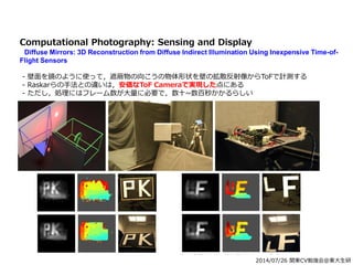 2014/07/26 関東CV勉強会@東大生研
Computational Photography: Sensing and Display
Diffuse Mirrors: 3D Reconstruction from Diffuse Indirect Illumination Using Inexpensive Time-of-
Flight Sensors
- 壁面を鏡のように使って，遮蔽物の向こうの物体形状を壁の拡散反射像からToFで計測する
- Raskarらの手法との違いは，安価なToF Cameraで実現した点にある
- ただし，処理にはフレーム数が大量に必要で，数十~数百秒かかるらしい
 