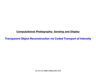 2014/07/26 関東CV勉強会@東大生研
Computational Photography: Sensing and Display
Transparent Object Reconstruction via Coded Transport of Intensity
 