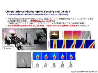 2014/07/26 関東CV勉強会@東大生研
Computational Photography: Sensing and Display
Transparent Object Reconstruction via Coded Transport of Intensity
- 光源を制御(Coded Illumination)しつつ，透過したパターンが投影されるスクリーンとイメージセン
サの距離を変えて観測し，透明物体のVolume計測する
（実際にはスプリッタで分離して，スクリーンとカメラの距離が異なるような条件で観測）
- 上記設定は光の屈折を計測することに相当．Light Fieldモデルを利用した最適化をするらしい
 