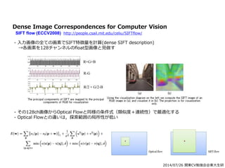 2014/07/26 関東CV勉強会@東大生研
Dense Image Correspondences for Computer Vision
SIFT flow (ECCV2008) http://people.csail.mit.edu/celiu/SIFTflow/
- 入力画像の全ての画素でSIFT特徴量を計算(dense SIFT description)
→各画素を128チャンネルのfloat型画像と見做す
- その128ch画像からOptical Flowと同様の条件式（類似度＋連続性）で最適化する
- Optical Flowとの違いは，探索範囲の局所性が低い
 