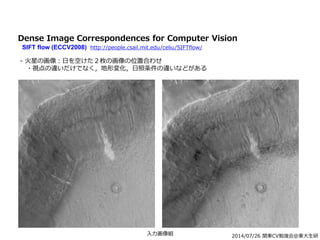 2014/07/26 関東CV勉強会@東大生研
Dense Image Correspondences for Computer Vision
SIFT flow (ECCV2008) http://people.csail.mit.edu/celiu/SIFTflow/
- 火星の画像：日を空けた２枚の画像の位置合わせ
・視点の違いだけでなく，地形変化，日照条件の違いなどがある
入力画像組
 
