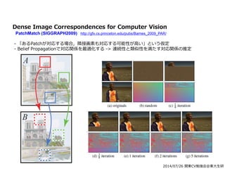 2014/07/26 関東CV勉強会@東大生研
Dense Image Correspondences for Computer Vision
PatchMatch (SIGGRAPH2009) http://gfx.cs.princeton.edu/pubs/Barnes_2009_PAR/
- 「あるPatchが対応する場合，隣接画素も対応する可能性が高い」という仮定
- Belief Propagationで対応関係を最適化する -> 連続性と類似性を満たす対応関係の推定
 