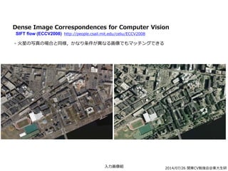 2014/07/26 関東CV勉強会@東大生研
Dense Image Correspondences for Computer Vision
SIFT flow (ECCV2008) http://people.csail.mit.edu/celiu/ECCV2008
- 火星の写真の場合と同様，かなり条件が異なる画像でもマッチングできる
入力画像組
 