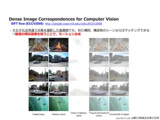 2014/07/26 関東CV勉強会@東大生研
Dense Image Correspondences for Computer Vision
SIFT flow (ECCV2008) http://people.csail.mit.edu/celiu/ECCV2008
- そもそも全然違う対象を撮影した画像間でも，似た構図，構造物のシーンならばマッチングできる
→動画の類似画像を使うことで，モーション合成
 