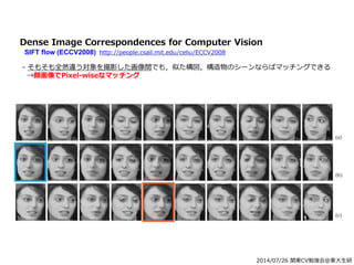 2014/07/26 関東CV勉強会@東大生研
Dense Image Correspondences for Computer Vision
SIFT flow (ECCV2008) http://people.csail.mit.edu/celiu/ECCV2008
- そもそも全然違う対象を撮影した画像間でも，似た構図，構造物のシーンならばマッチングできる
→顔画像でPixel-wiseなマッチング
 