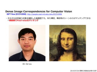 2014/07/26 関東CV勉強会@東大生研
Dr. Ce Liu
Dense Image Correspondences for Computer Vision
SIFT flow (ECCV2008) http://people.csail.mit.edu/celiu/ECCV2008
- そもそも全然違う対象を撮影した画像間でも，似た構図，構造物のシーンならばマッチングできる
→顔画像でPixel-wiseなマッチング
 