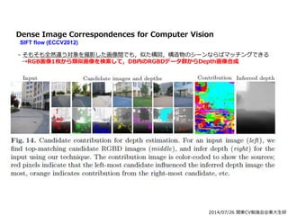 2014/07/26 関東CV勉強会@東大生研
Dense Image Correspondences for Computer Vision
SIFT flow (ECCV2012)
- そもそも全然違う対象を撮影した画像間でも，似た構図，構造物のシーンならばマッチングできる
→RGB画像1枚から類似画像を検索して，DB内のRGBDデータ群からDepth画像合成
 
