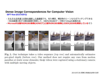 2014/07/26 関東CV勉強会@東大生研
Dense Image Correspondences for Computer Vision
SIFT flow (ECCV2012)
- そもそも全然違う対象を撮影した画像間でも，似た構図，構造物のシーンならばマッチングできる
→RGB画像1枚から類似画像を検索して，DB内のRGBDデータ群からDepth画像合成
- Microsoftは屋内のRGBD画像(KINECT)と屋外のRGBD画像(LIDER)のDBを構築しているそう
 