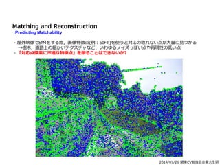 2014/07/26 関東CV勉強会@東大生研
Matching and Reconstruction
Predicting Matchability
- 屋外映像でSfMをする際，画像特徴点(例：SIFT)を使うと対応の取れない点が大量に見つかる
→樹木，道路上の細かいテクスチャなど，いわゆるノイズっぽい点や再現性の低い点
- 「対応点探索に不適な特徴点」を削ることはできないか?
 