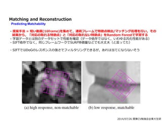 2014/07/26 関東CV勉強会@東大生研
Matching and Reconstruction
Predicting Matchability
- 提案手法 = 短い動画(16frame)を集めて，連続フレームで特徴点検出/マッチング処理を行い，その
結果から，「対応の取れる特徴点」と「対応の取れない特徴点」をRandom Forestで学習する
- 学習データとは別のデータセットで性能を確認（データ依存ではなく，いわゆる汎化性能がある）
- SIFT依存でなく，同じフレームワークでSURF特徴量などでも大丈夫（と言ってた）
- SIFTではDoGのレスポンスの強さでフィルタリングできるが，あれは当てにならないそう
 