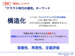 Operation Lab
運用設計ラボ
「クラウド時代の運用」キーワード
「問題を根性で解決するのは馬鹿です。
問題をエンジニアリングで解決するのがエンジニアの仕事です」
@yoshiori
構造化
ここでは「エンジニアリング(工学)の実践」
に近い意味で使います。
工学では何らかの構造物・構造体を作ること
が不可避なためです。
http://d.hatena.ne.jp/Yoshiori/20120217/1329491437
参考 「構造化」について
客観性、再現性、定量評価
 