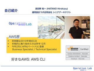Operation Lab
運用設計ラボ
✦ 初体験は2010年頃(EC2)
✦ 本格的に触り始めたのは昨年12月
✦ 今年2月にAPN(パートナ)に登録
Business Specialist / Technical Specialist
自己紹介
波田野 裕一 (HATANO Hirokazu)
運用設計ラボ合同会社 シニアアーキテクト
AWS歴
好きなAWS: AWS CLI
 